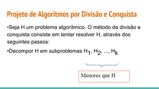 Projeto de Algoritmos por Divisão e Conquista
•Seja H um problema algorítmico. O método da divisão e
conquista consiste em tentar resolver H, através dos
seguintes passos:
•Decompor H em subproblemas H1, H2, ..., Hk
 