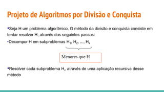 Projeto de Algoritmos por Divisão e Conquista
•Seja H um problema algorítmico. O método da divisão e conquista consiste em
tentar resolver H, através dos seguintes passos:
•Decompor H em subproblemas H1, H2, ..., Hk
•Resolver cada subproblema Hi, através de uma aplicação recursiva desse
método
 