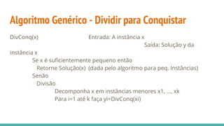 Algoritmo Genérico - Dividir para Conquistar
DivConq(x) Entrada: A instância x
Saída: Solução y da
instância x
Se x é suficientemente pequeno então
Retorne Solução(x) (dada pelo algoritmo para peq. Instâncias)
Senão
Divisão
Decomponha x em instâncias menores x1, ..., xk
Para i=1 até k faça yi=DivConq(xi)
 