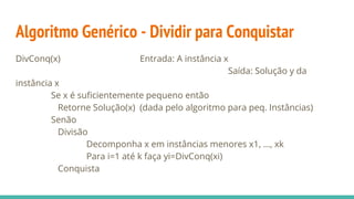 Algoritmo Genérico - Dividir para Conquistar
DivConq(x) Entrada: A instância x
Saída: Solução y da
instância x
Se x é suficientemente pequeno então
Retorne Solução(x) (dada pelo algoritmo para peq. Instâncias)
Senão
Divisão
Decomponha x em instâncias menores x1, ..., xk
Para i=1 até k faça yi=DivConq(xi)
Conquista
 