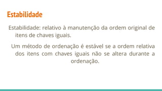 Estabilidade
Estabilidade: relativo à manutenção da ordem original de
itens de chaves iguais.
Um método de ordenação é estável se a ordem relativa
dos itens com chaves iguais não se altera durante a
ordenação.
 
