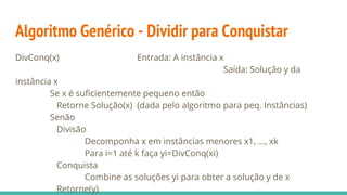 Algoritmo Genérico - Dividir para Conquistar
DivConq(x) Entrada: A instância x
Saída: Solução y da
instância x
Se x é suficientemente pequeno então
Retorne Solução(x) (dada pelo algoritmo para peq. Instâncias)
Senão
Divisão
Decomponha x em instâncias menores x1, ..., xk
Para i=1 até k faça yi=DivConq(xi)
Conquista
Combine as soluções yi para obter a solução y de x
Retorne(y)
 