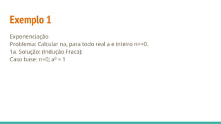 Exemplo 1
Exponenciação
Problema: Calcular na, para todo real a e inteiro n>=0.
1a. Solução: (Indução Fraca):
Caso base: n=0; a0 = 1
 