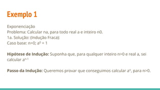Exemplo 1
Exponenciação
Problema: Calcular na, para todo real a e inteiro n0.
1a. Solução: (Indução Fraca):
Caso base: n=0; a0 = 1
Hipótese de Indução: Suponha que, para qualquer inteiro n>0 e real a, sei
calcular an-1
Passo da Indução: Queremos provar que conseguimos calcular an, para n>0.
 