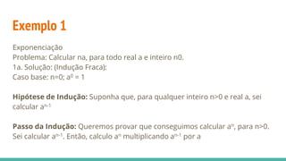 Exemplo 1
Exponenciação
Problema: Calcular na, para todo real a e inteiro n0.
1a. Solução: (Indução Fraca):
Caso base: n=0; a0 = 1
Hipótese de Indução: Suponha que, para qualquer inteiro n>0 e real a, sei
calcular an-1
Passo da Indução: Queremos provar que conseguimos calcular an, para n>0.
Sei calcular an-1. Então, calculo an multiplicando an-1 por a
 