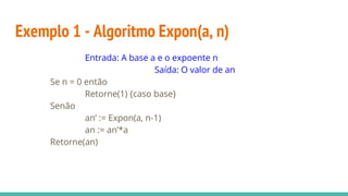 Exemplo 1 - Algoritmo Expon(a, n)
Entrada: A base a e o expoente n
Saída: O valor de an
Se n = 0 então
Retorne(1) {caso base}
Senão
an’ := Expon(a, n-1)
an := an’*a
Retorne(an)
 
