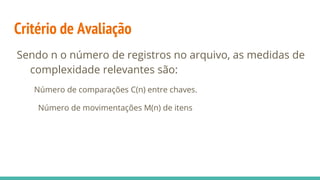 Critério de Avaliação
Sendo n o número de registros no arquivo, as medidas de
complexidade relevantes são:
Número de comparações C(n) entre chaves.
Número de movimentações M(n) de itens
 