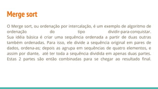 Merge sort
O Merge sort, ou ordenação por intercalação, é um exemplo de algoritmo de
ordenação do tipo dividir-para-conquistar.
Sua idéia básica é criar uma sequência ordenada a partir de duas outras
também ordenadas. Para isso, ele divide a sequência original em pares de
dados, ordena-as; depois as agrupa em sequências de quatro elementos, e
assim por diante, até ter toda a sequência dividida em apenas duas partes.
Estas 2 partes são então combinadas para se chegar ao resultado final.
 
