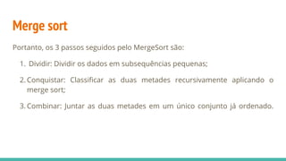 Merge sort
Portanto, os 3 passos seguidos pelo MergeSort são:
1. Dividir: Dividir os dados em subsequências pequenas;
2. Conquistar: Classificar as duas metades recursivamente aplicando o
merge sort;
3. Combinar: Juntar as duas metades em um único conjunto já ordenado.
 