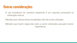 Outras considerações
O uso econômico da memória disponível é um requisito primordial na
ordenação interna.
Métodos que utilizam listas encadeadas não são muito utilizados.
Métodos que fazem cópias dos itens a serem ordenados possuem menor
importância.
 
