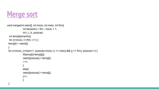Merge sort
void merge(int vetor[], int inicio, int meio, int fim){
int tamanho = fim - inicio + 1;
int i, j, k, posicao;
int temp[tamanho];
for (i=inicio; i<=fim; i++) {
temp[i] = vetor[i];
}
for (i=inicio, j=meio+1, posicao=inicio; (i <= meio) && (j <= fim); posicao++) {
if(temp[i]<temp[j]){
vetor[posicao] = temp[i];
i ++;
}
else{
vetor[posicao] = temp[j];
j++;
}
}
 