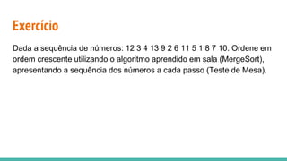 Exercício
Dada a sequência de números: 12 3 4 13 9 2 6 11 5 1 8 7 10. Ordene em
ordem crescente utilizando o algoritmo aprendido em sala (MergeSort),
apresentando a sequência dos números a cada passo (Teste de Mesa).
 