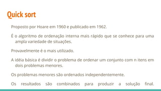 Quick sort
Proposto por Hoare em 1960 e publicado em 1962.
É o algoritmo de ordenação interna mais rápido que se conhece para uma
ampla variedade de situações.
Provavelmente é o mais utilizado.
A idéia básica é dividir o problema de ordenar um conjunto com n itens em
dois problemas menores.
Os problemas menores são ordenados independentemente.
Os resultados são combinados para produzir a solução final.
 