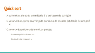 Quick sort
A parte mais delicada do método é o processo de partição.
O vetor A [Esq..Dir] é rearranjado por meio da escolha arbitrária de um pivô
x.
O vetor A é particionado em duas partes:
Parte esquerda: chaves ≤ x.
Parte direita: chaves > x.
 