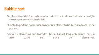 Bubble sort
Os elementos vão “borbulhando” a cada iteração do método até a posição
correta para ordenação da lista.
O método poderia parar quando nenhum elemento borbulhace/trocasse de
posição.
Como os elementos são trocados (borbulhados) frequentemente, há um
alto custo de troca de elementos.
 