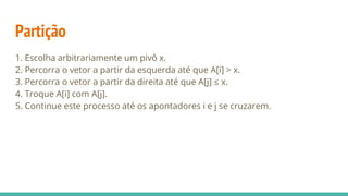 Partição
1. Escolha arbitrariamente um pivô x.
2. Percorra o vetor a partir da esquerda até que A[i] > x.
3. Percorra o vetor a partir da direita até que A[j] ≤ x.
4. Troque A[i] com A[j].
5. Continue este processo até os apontadores i e j se cruzarem.
 