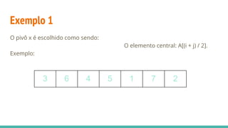 Exemplo 1
O pivô x é escolhido como sendo:
O elemento central: A[(i + j) / 2].
Exemplo:
3 6 4 5 1 7 2
 