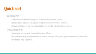 Quick sort
Vantagens:
É extremamente eficiente para ordenar arquivos de dados.
Necessita de apenas uma pequena pilha como memória auxiliar.
Requer cerca de n log n comparações em média para ordenar n itens.
Desvantagens:
Sua implementação é muito delicada e difícil:
Um pequeno engano pode levar a efeitos inesperados para algumas entradas de dados.
O método não é estável.
 