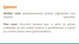 Quicksort
Melhor caso: particionamento produz segmentos com
mesmo tamanho.
Pior caso: Ocorrerá sempre que o vetor já estiver
ordenado ou em ordem inversa e escolhermos a menor
(ou maior) chave como particionadora.
 