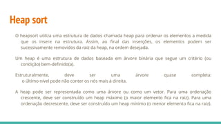 Heap sort
O heapsort utiliza uma estrutura de dados chamada heap para ordenar os elementos a medida
que os insere na estrutura. Assim, ao final das inserções, os elementos podem ser
sucessivamente removidos da raiz da heap, na ordem desejada.
Um heap é uma estrutura de dados baseada em árvore binária que segue um critério (ou
condição) bem-definido(a).
Estruturalmente, deve ser uma árvore quase completa:
o último nível pode não conter os nós mais à direita.
A heap pode ser representada como uma árvore ou como um vetor. Para uma ordenação
crescente, deve ser construído um heap máximo (o maior elemento fica na raiz). Para uma
ordenação decrescente, deve ser construído um heap mínimo (o menor elemento fica na raiz).
 