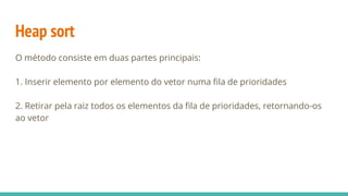 Heap sort
O método consiste em duas partes principais:
1. Inserir elemento por elemento do vetor numa fila de prioridades
2. Retirar pela raiz todos os elementos da fila de prioridades, retornando-os
ao vetor
 