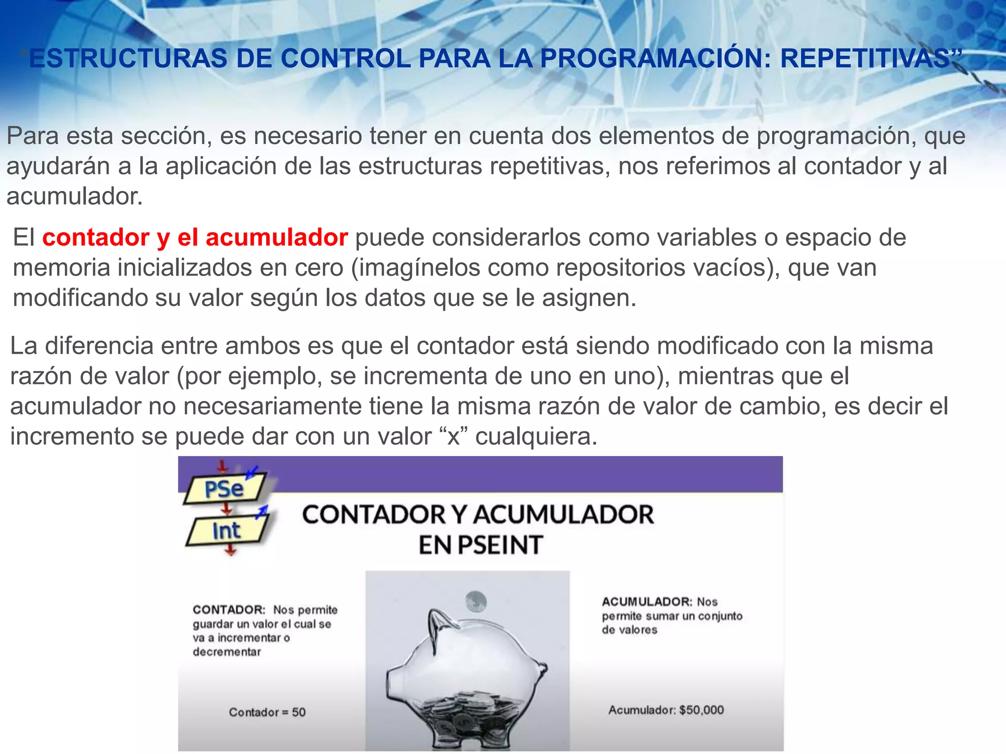 “ESTRUCTURAS DE CONTROL PARA LA PROGRAMACIÓN: REPETITIVAS”
Para esta sección, es necesario tener en cuenta dos elementos de programación, que
ayudarán a la aplicación de las estructuras repetitivas, nos referimos al contador y al
acumulador.
El contador y el acumulador puede considerarlos como variables o espacio de
memoria inicializados en cero (imagínelos como repositorios vacíos), que van
modificando su valor según los datos que se le asignen.
La diferencia entre ambos es que el contador está siendo modificado con la misma
razón de valor (por ejemplo, se incrementa de uno en uno), mientras que el
acumulador no necesariamente tiene la misma razón de valor de cambio, es decir el
incremento se puede dar con un valor “x” cualquiera.
 