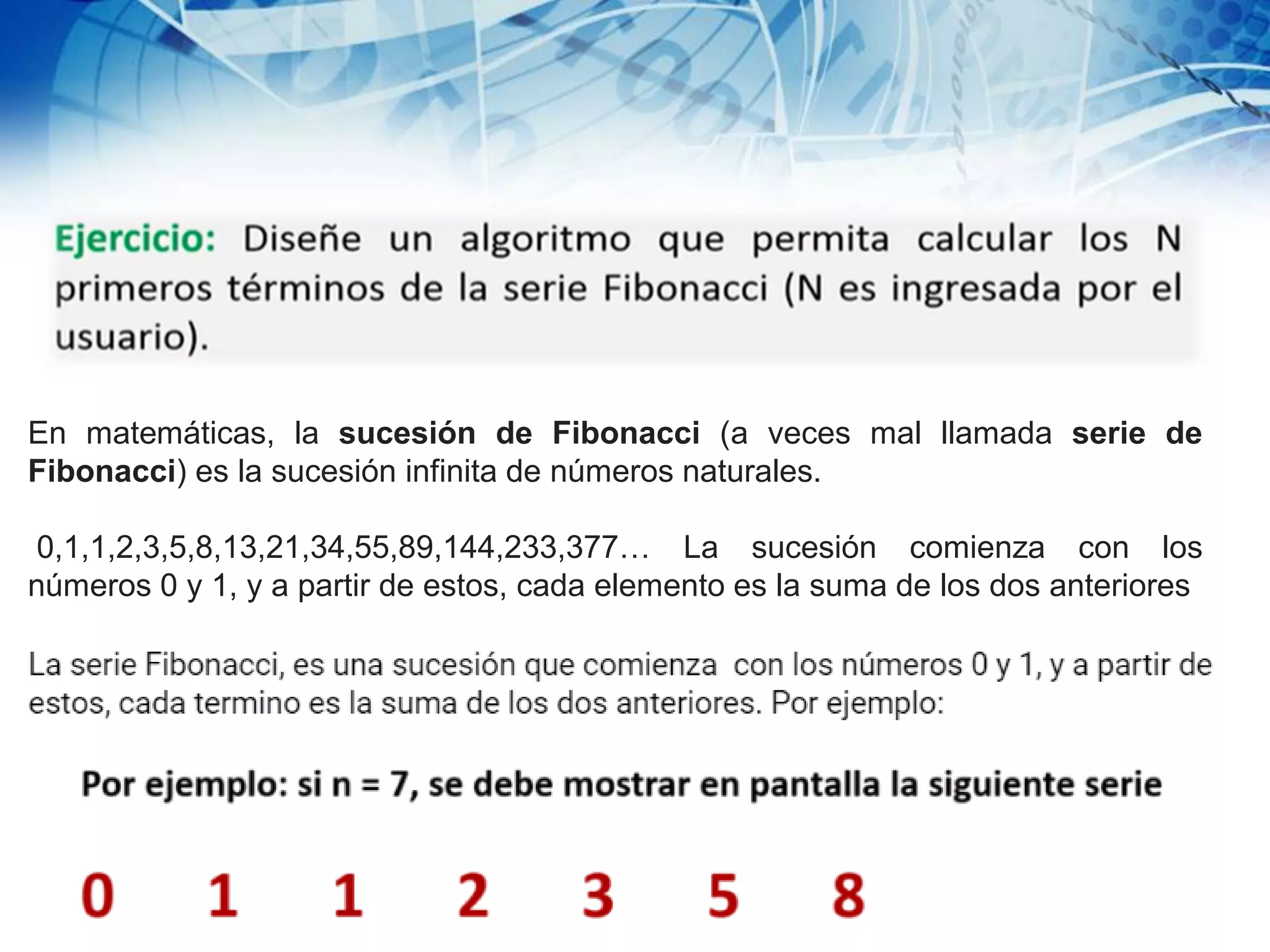En matemáticas, la sucesión de Fibonacci (a veces mal llamada serie de
Fibonacci) es la sucesión infinita de números naturales.
0,1,1,2,3,5,8,13,21,34,55,89,144,233,377… La sucesión comienza con los
números 0 y 1, y a partir de estos, cada elemento es la suma de los dos anteriores
 