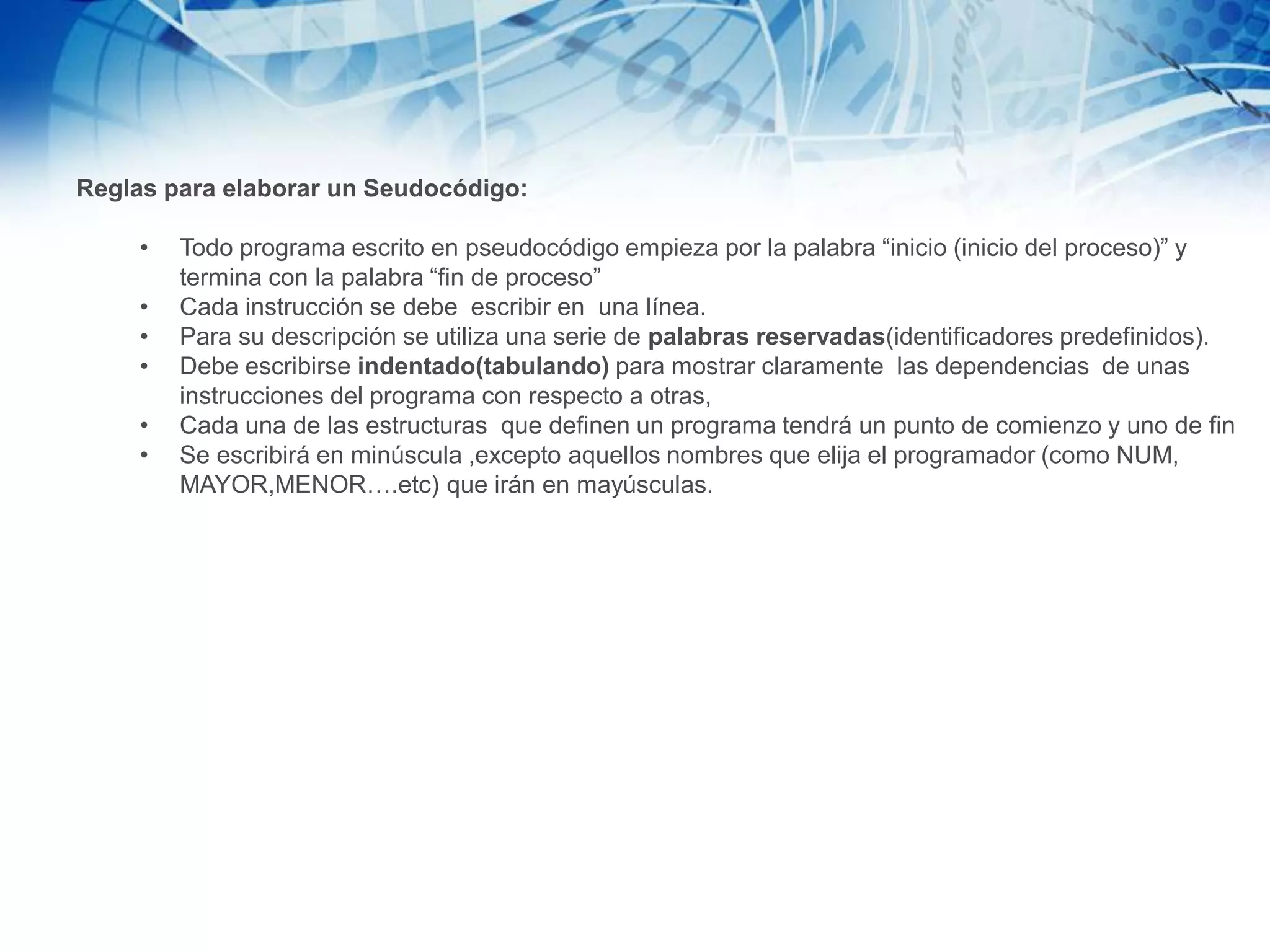 Reglas para elaborar un Seudocódigo:
• Todo programa escrito en pseudocódigo empieza por la palabra “inicio (inicio del proceso)” y
termina con la palabra “fin de proceso”
• Cada instrucción se debe escribir en una línea.
• Para su descripción se utiliza una serie de palabras reservadas(identificadores predefinidos).
• Debe escribirse indentado(tabulando) para mostrar claramente las dependencias de unas
instrucciones del programa con respecto a otras,
• Cada una de las estructuras que definen un programa tendrá un punto de comienzo y uno de fin
• Se escribirá en minúscula ,excepto aquellos nombres que elija el programador (como NUM,
MAYOR,MENOR….etc) que irán en mayúsculas.
 