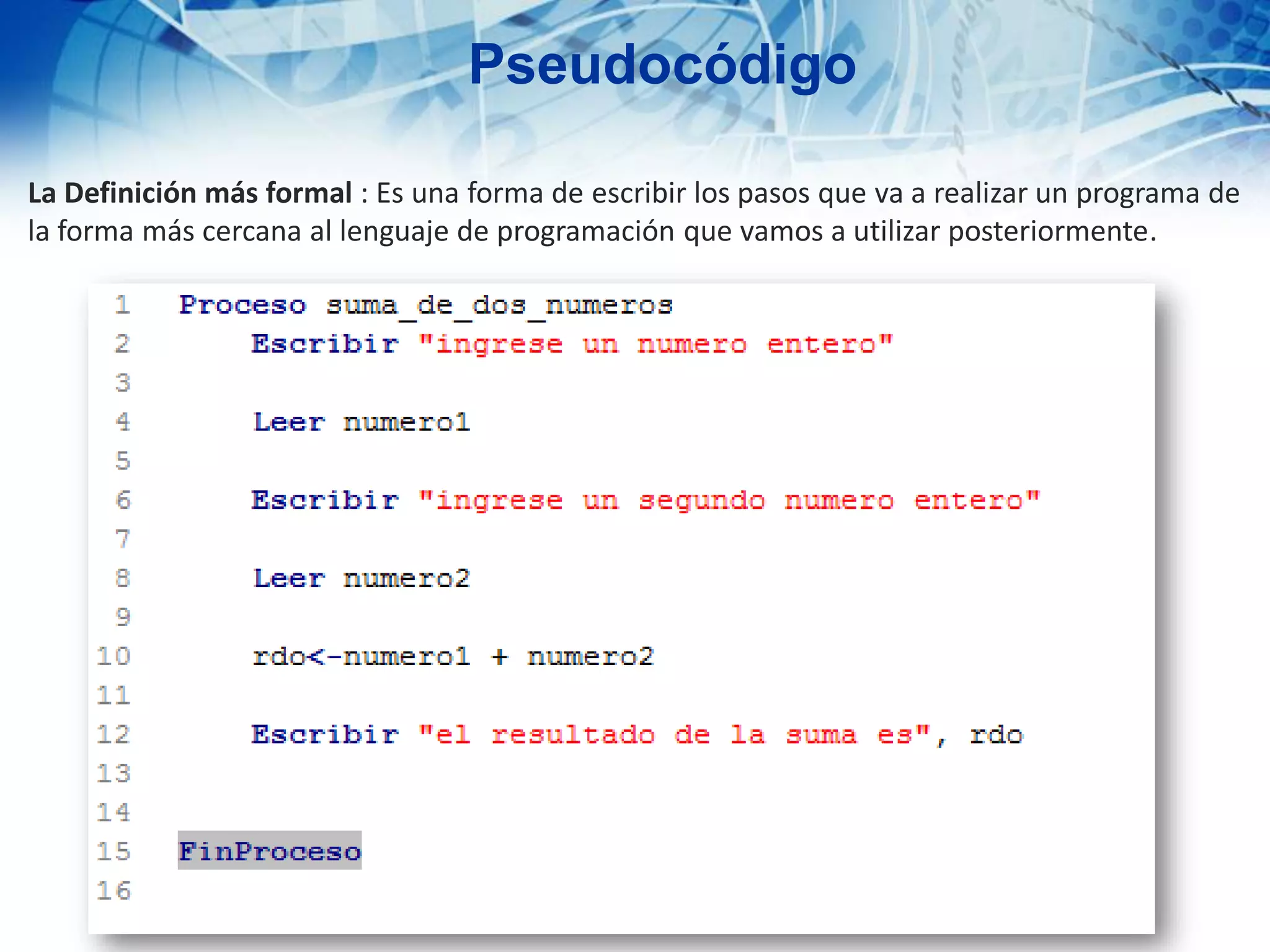 La Definición más formal : Es una forma de escribir los pasos que va a realizar un programa de
la forma más cercana al lenguaje de programación que vamos a utilizar posteriormente.
Pseudocódigo
 