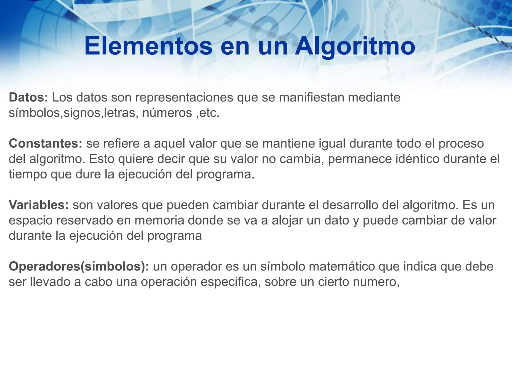 Elementos en un Algoritmo
Datos: Los datos son representaciones que se manifiestan mediante
símbolos,signos,letras, números ,etc.
Constantes: se refiere a aquel valor que se mantiene igual durante todo el proceso
del algoritmo. Esto quiere decir que su valor no cambia, permanece idéntico durante el
tiempo que dure la ejecución del programa.
Variables: son valores que pueden cambiar durante el desarrollo del algoritmo. Es un
espacio reservado en memoria donde se va a alojar un dato y puede cambiar de valor
durante la ejecución del programa
Operadores(símbolos): un operador es un símbolo matemático que indica que debe
ser llevado a cabo una operación especifica, sobre un cierto numero,
 