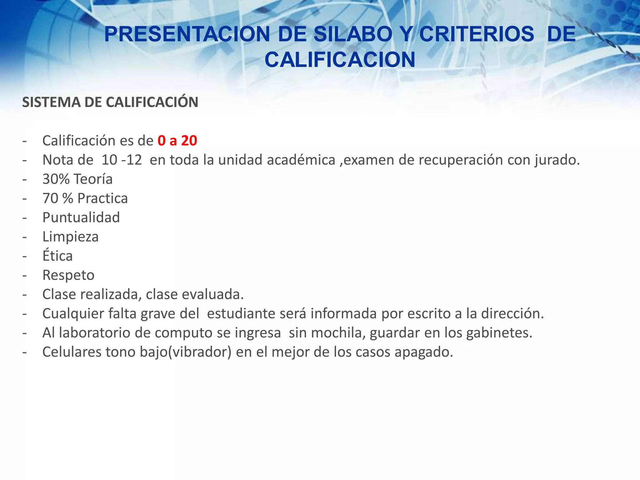 PRESENTACION DE SILABO Y CRITERIOS DE
CALIFICACION
SISTEMA DE CALIFICACIÓN
- Calificación es de 0 a 20
- Nota de 10 -12 en toda la unidad académica ,examen de recuperación con jurado.
- 30% Teoría
- 70 % Practica
- Puntualidad
- Limpieza
- Ética
- Respeto
- Clase realizada, clase evaluada.
- Cualquier falta grave del estudiante será informada por escrito a la dirección.
- Al laboratorio de computo se ingresa sin mochila, guardar en los gabinetes.
- Celulares tono bajo(vibrador) en el mejor de los casos apagado.
 