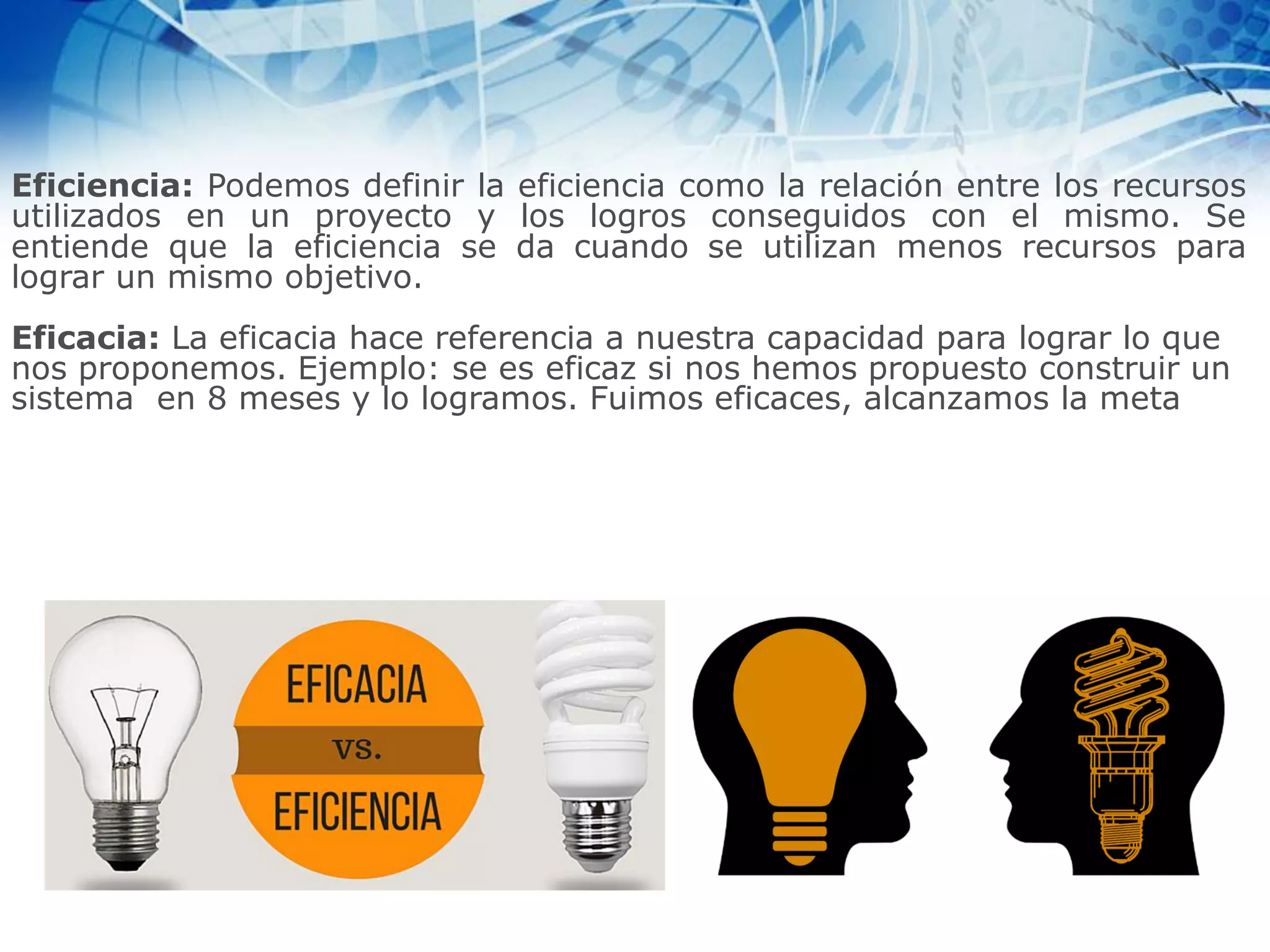 Eficiencia: Podemos definir la eficiencia como la relación entre los recursos
utilizados en un proyecto y los logros conseguidos con el mismo. Se
entiende que la eficiencia se da cuando se utilizan menos recursos para
lograr un mismo objetivo.
Eficacia: La eficacia hace referencia a nuestra capacidad para lograr lo que
nos proponemos. Ejemplo: se es eficaz si nos hemos propuesto construir un
sistema en 8 meses y lo logramos. Fuimos eficaces, alcanzamos la meta
 