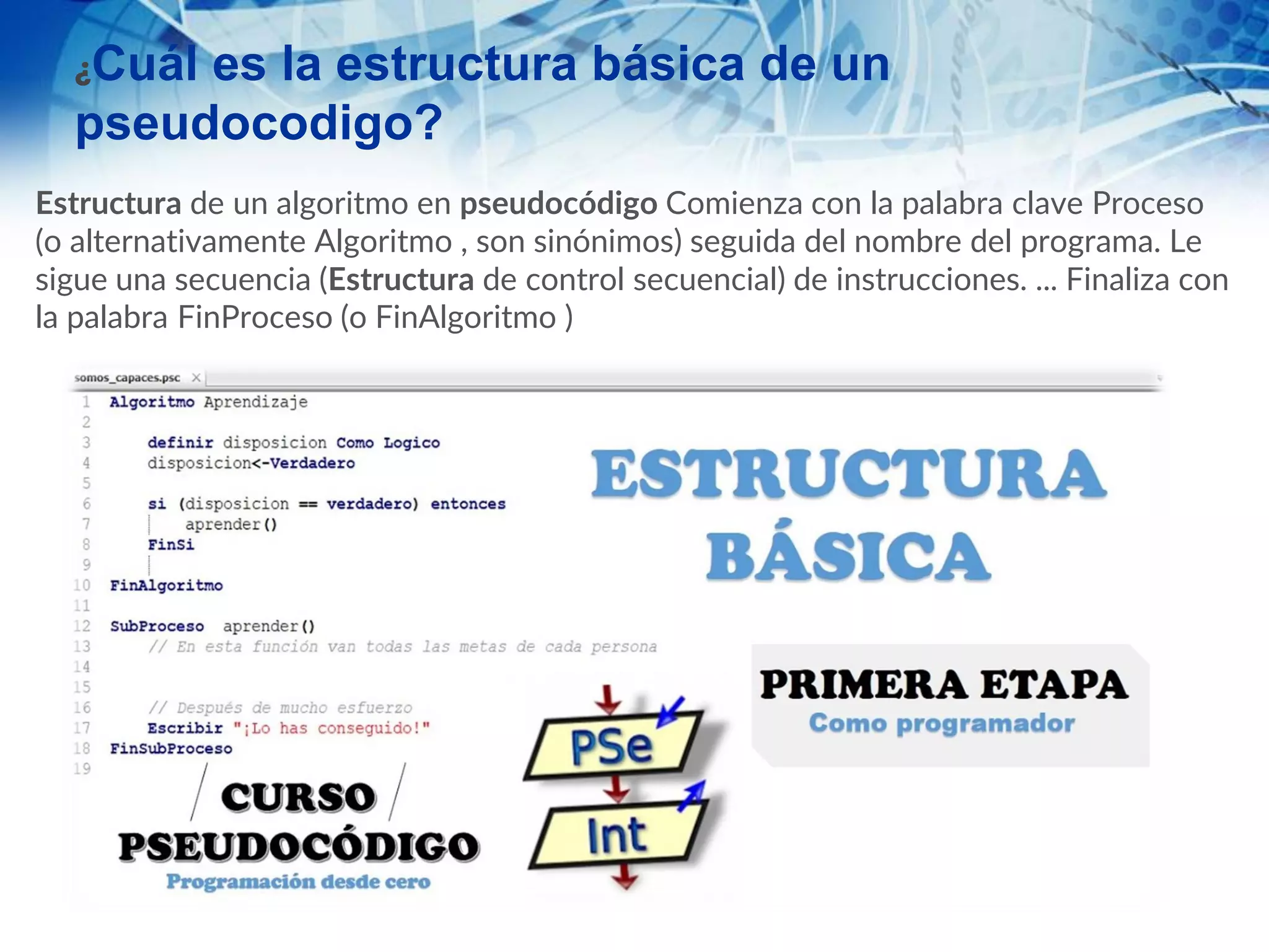 ¿Cuál es la estructura básica de un
pseudocodigo?
Estructura de un algoritmo en pseudocódigo Comienza con la palabra clave Proceso
(o alternativamente Algoritmo , son sinónimos) seguida del nombre del programa. Le
sigue una secuencia (Estructura de control secuencial) de instrucciones. ... Finaliza con
la palabra FinProceso (o FinAlgoritmo )
 