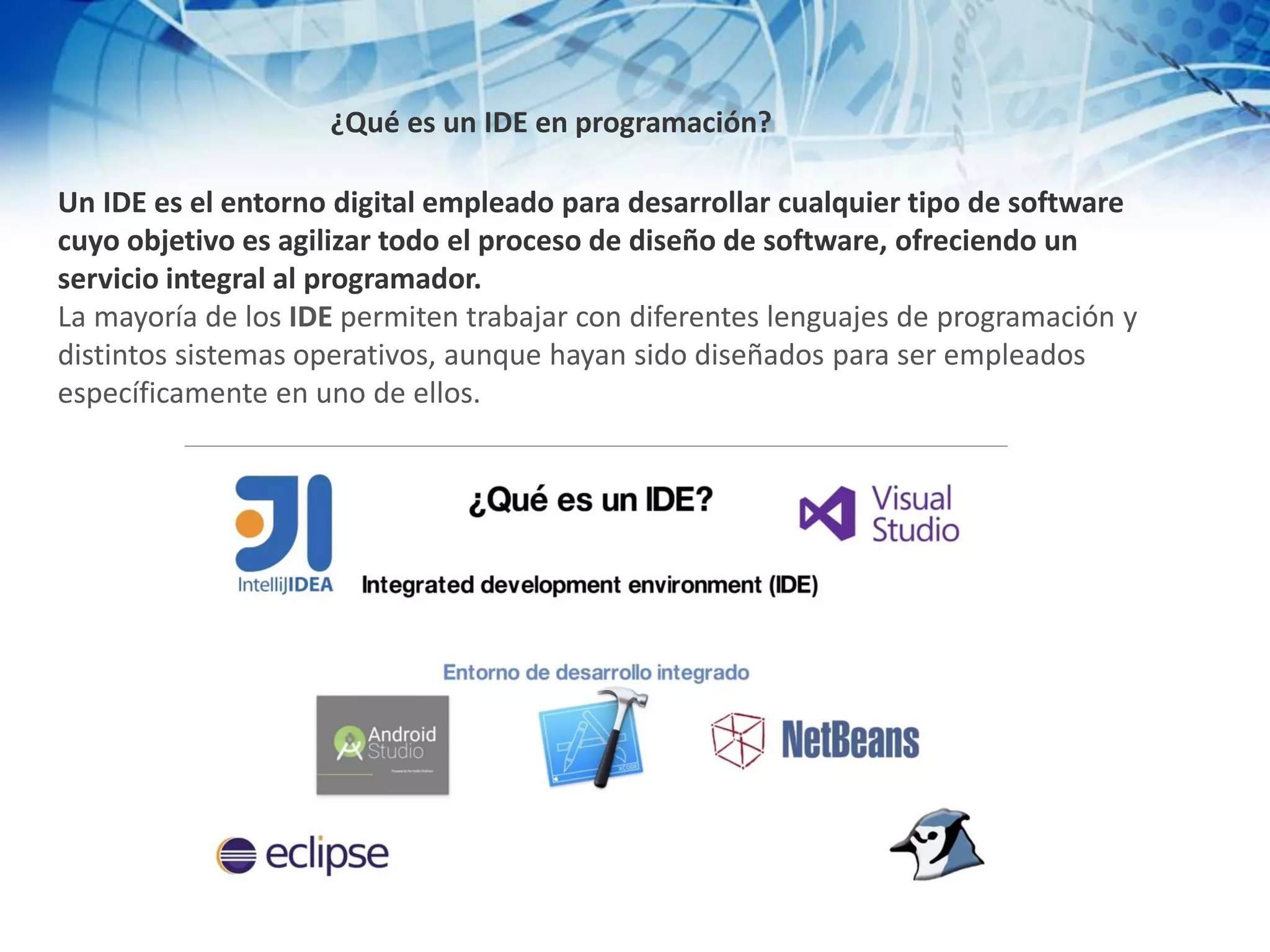 ¿Qué es un IDE en programación?
Un IDE es el entorno digital empleado para desarrollar cualquier tipo de software
cuyo objetivo es agilizar todo el proceso de diseño de software, ofreciendo un
servicio integral al programador.
La mayoría de los IDE permiten trabajar con diferentes lenguajes de programación y
distintos sistemas operativos, aunque hayan sido diseñados para ser empleados
específicamente en uno de ellos.
 