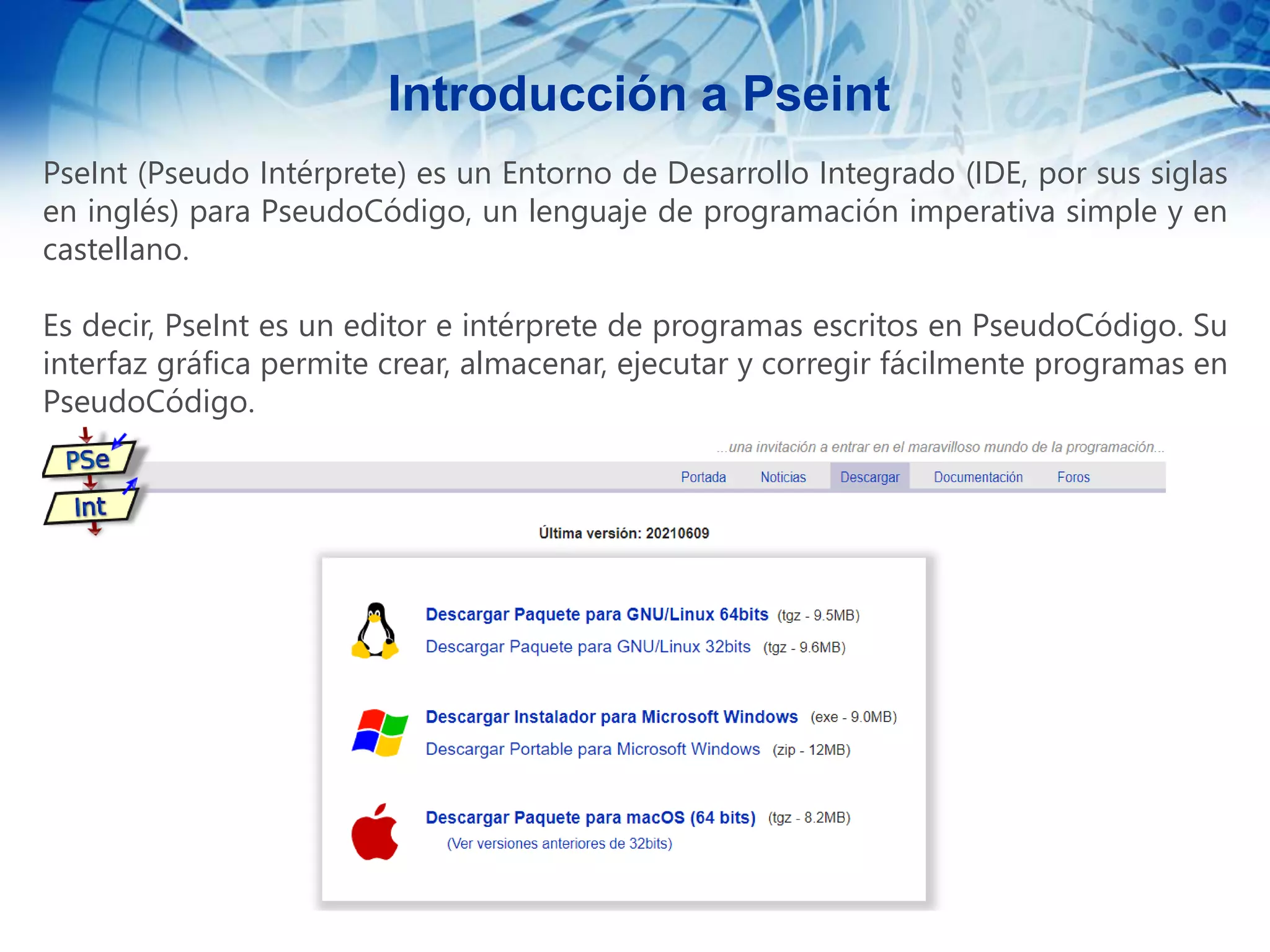 PseInt (Pseudo Intérprete) es un Entorno de Desarrollo Integrado (IDE, por sus siglas
en inglés) para PseudoCódigo, un lenguaje de programación imperativa simple y en
castellano.
Es decir, PseInt es un editor e intérprete de programas escritos en PseudoCódigo. Su
interfaz gráfica permite crear, almacenar, ejecutar y corregir fácilmente programas en
PseudoCódigo.
Introducción a Pseint
 