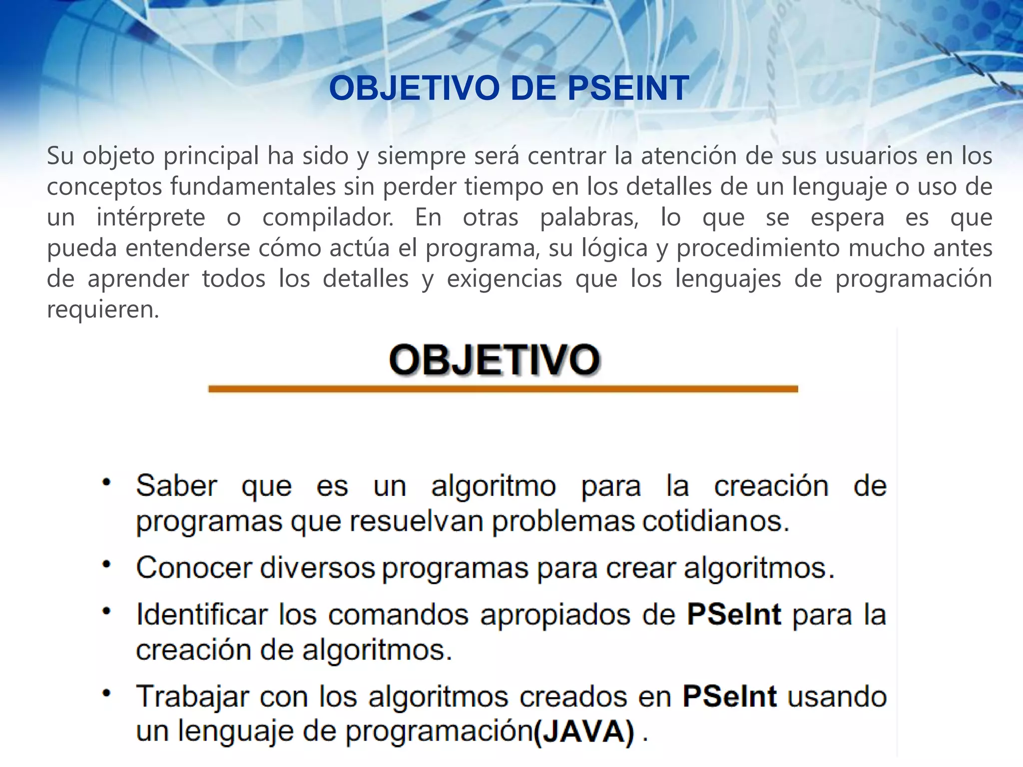 Su objeto principal ha sido y siempre será centrar la atención de sus usuarios en los
conceptos fundamentales sin perder tiempo en los detalles de un lenguaje o uso de
un intérprete o compilador. En otras palabras, lo que se espera es que
pueda entenderse cómo actúa el programa, su lógica y procedimiento mucho antes
de aprender todos los detalles y exigencias que los lenguajes de programación
requieren.
OBJETIVO DE PSEINT
 