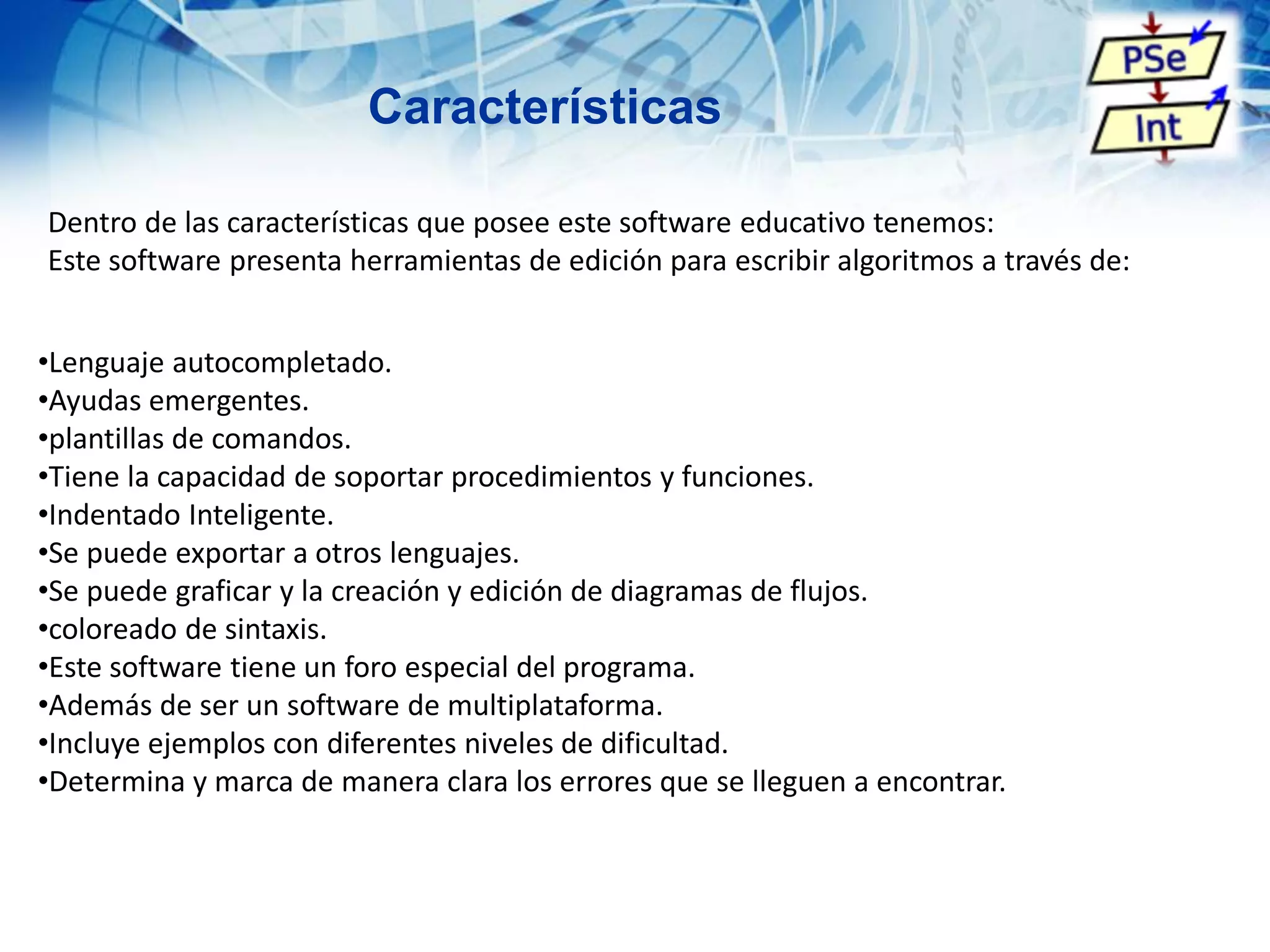 Características
Dentro de las características que posee este software educativo tenemos:
Este software presenta herramientas de edición para escribir algoritmos a través de:
•Lenguaje autocompletado.
•Ayudas emergentes.
•plantillas de comandos.
•Tiene la capacidad de soportar procedimientos y funciones.
•Indentado Inteligente.
•Se puede exportar a otros lenguajes.
•Se puede graficar y la creación y edición de diagramas de flujos.
•coloreado de sintaxis.
•Este software tiene un foro especial del programa.
•Además de ser un software de multiplataforma.
•Incluye ejemplos con diferentes niveles de dificultad.
•Determina y marca de manera clara los errores que se lleguen a encontrar.
 