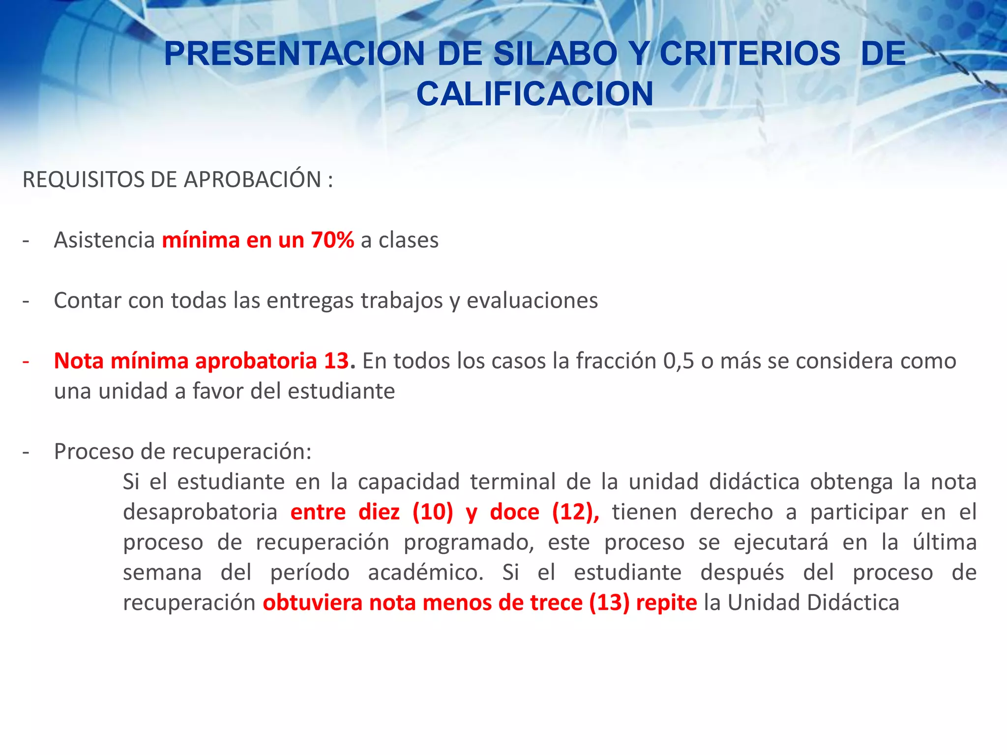 PRESENTACION DE SILABO Y CRITERIOS DE
CALIFICACION
REQUISITOS DE APROBACIÓN :
- Asistencia mínima en un 70% a clases
- Contar con todas las entregas trabajos y evaluaciones
- Nota mínima aprobatoria 13. En todos los casos la fracción 0,5 o más se considera como
una unidad a favor del estudiante
- Proceso de recuperación:
Si el estudiante en la capacidad terminal de la unidad didáctica obtenga la nota
desaprobatoria entre diez (10) y doce (12), tienen derecho a participar en el
proceso de recuperación programado, este proceso se ejecutará en la última
semana del período académico. Si el estudiante después del proceso de
recuperación obtuviera nota menos de trece (13) repite la Unidad Didáctica
 