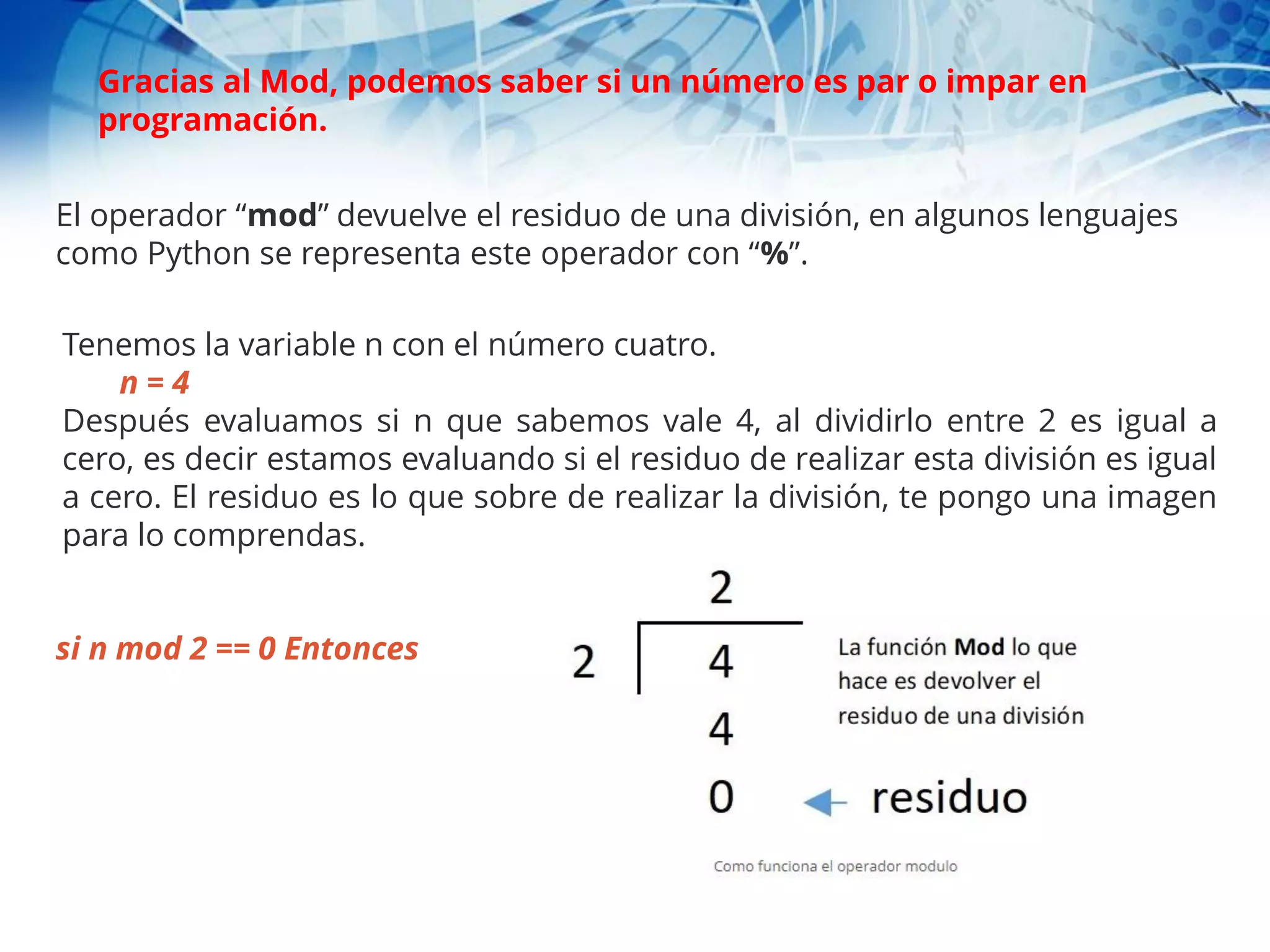 El operador “mod” devuelve el residuo de una división, en algunos lenguajes
como Python se representa este operador con “%”.
Tenemos la variable n con el número cuatro.
n = 4
Después evaluamos si n que sabemos vale 4, al dividirlo entre 2 es igual a
cero, es decir estamos evaluando si el residuo de realizar esta división es igual
a cero. El residuo es lo que sobre de realizar la división, te pongo una imagen
para lo comprendas.
si n mod 2 == 0 Entonces
Gracias al Mod, podemos saber si un número es par o impar en
programación.
 