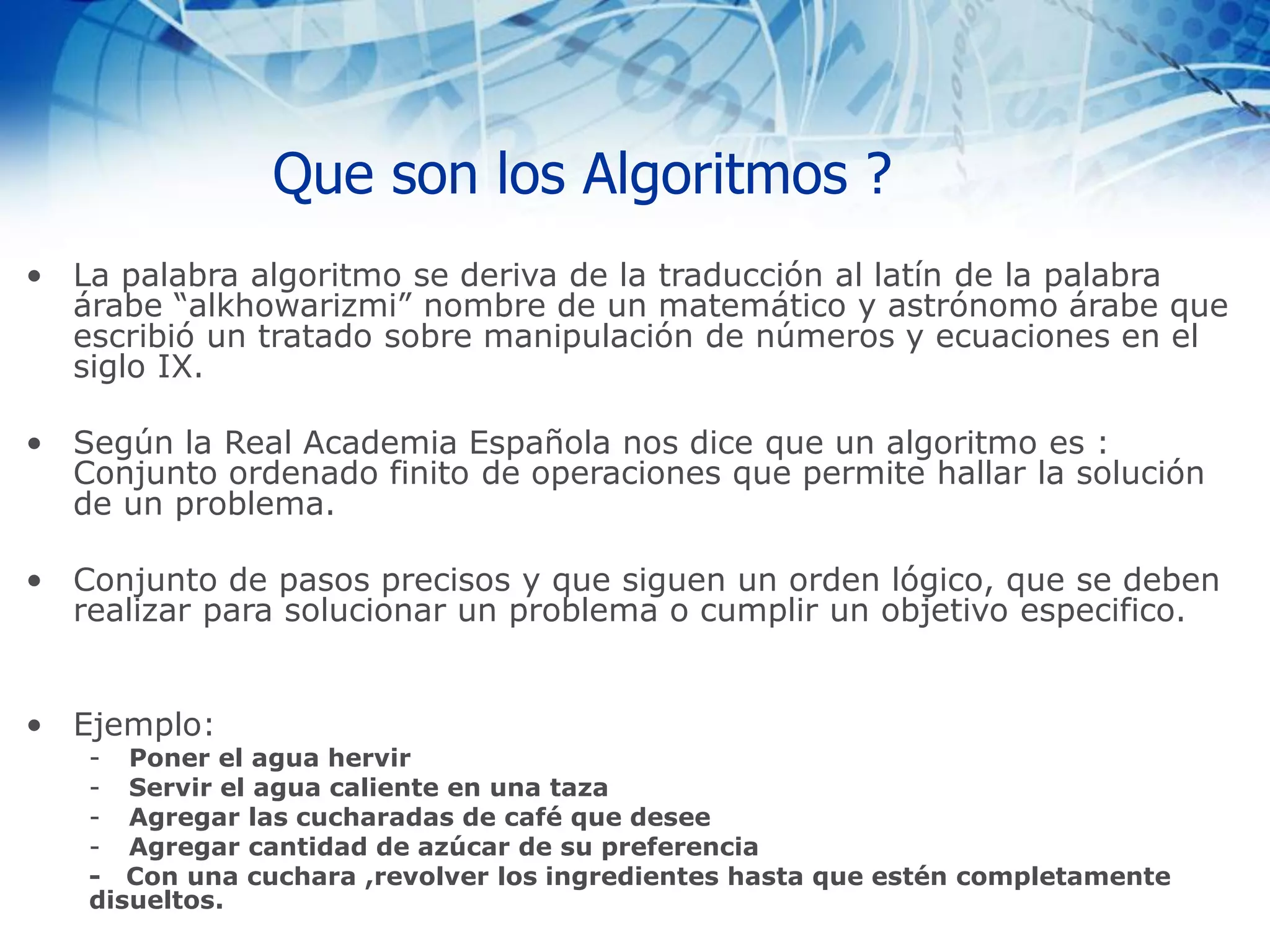 Que son los Algoritmos ?
• La palabra algoritmo se deriva de la traducción al latín de la palabra
árabe “alkhowarizmi” nombre de un matemático y astrónomo árabe que
escribió un tratado sobre manipulación de números y ecuaciones en el
siglo IX.
• Según la Real Academia Española nos dice que un algoritmo es :
Conjunto ordenado finito de operaciones que permite hallar la solución
de un problema.
• Conjunto de pasos precisos y que siguen un orden lógico, que se deben
realizar para solucionar un problema o cumplir un objetivo especifico.
• Ejemplo:
- Poner el agua hervir
- Servir el agua caliente en una taza
- Agregar las cucharadas de café que desee
- Agregar cantidad de azúcar de su preferencia
- Con una cuchara ,revolver los ingredientes hasta que estén completamente
disueltos.
 