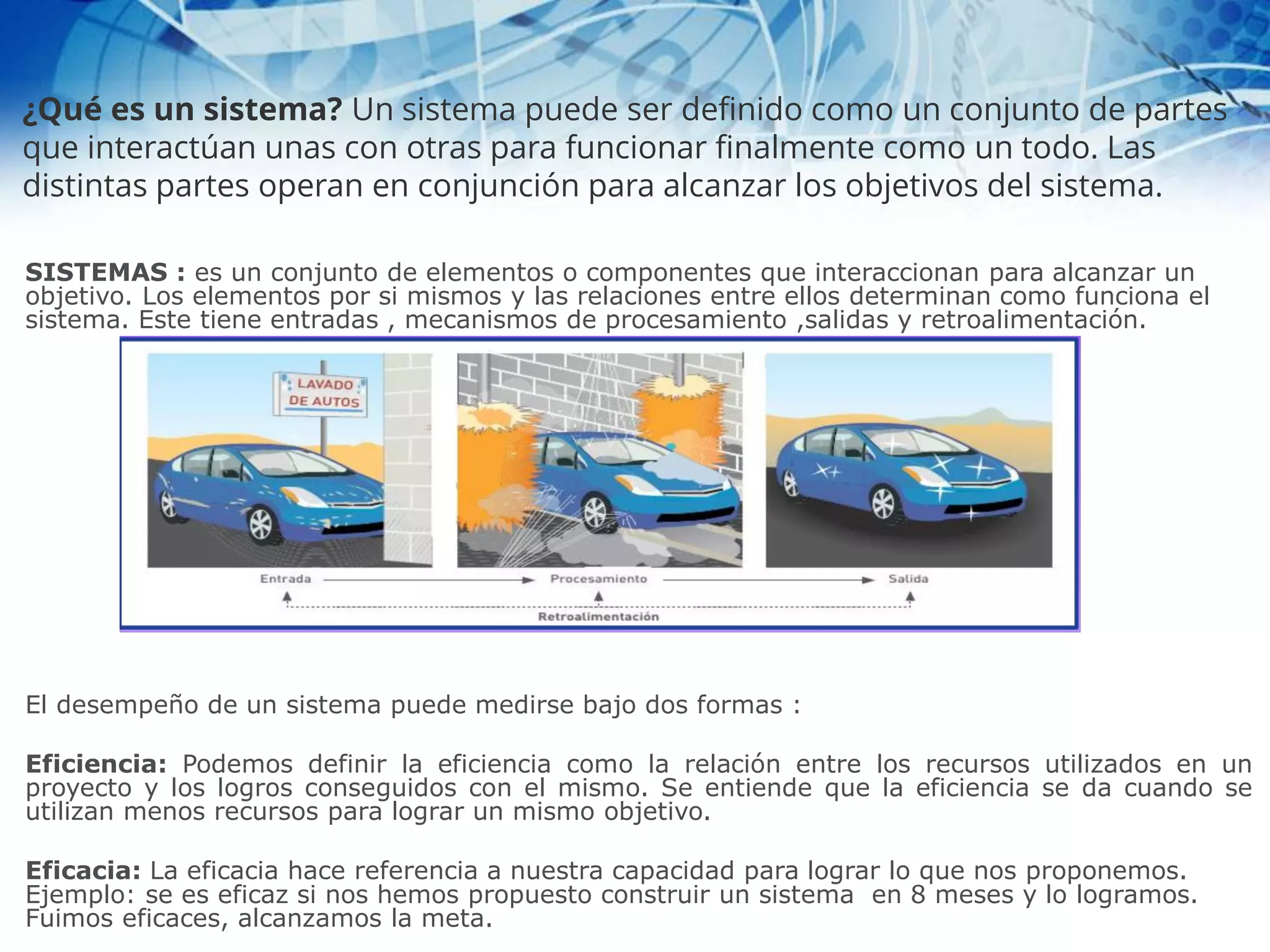 SISTEMAS : es un conjunto de elementos o componentes que interaccionan para alcanzar un
objetivo. Los elementos por si mismos y las relaciones entre ellos determinan como funciona el
sistema. Este tiene entradas , mecanismos de procesamiento ,salidas y retroalimentación.
El desempeño de un sistema puede medirse bajo dos formas :
Eficiencia: Podemos definir la eficiencia como la relación entre los recursos utilizados en un
proyecto y los logros conseguidos con el mismo. Se entiende que la eficiencia se da cuando se
utilizan menos recursos para lograr un mismo objetivo.
Eficacia: La eficacia hace referencia a nuestra capacidad para lograr lo que nos proponemos.
Ejemplo: se es eficaz si nos hemos propuesto construir un sistema en 8 meses y lo logramos.
Fuimos eficaces, alcanzamos la meta.
¿Qué es un sistema? Un sistema puede ser definido como un conjunto de partes
que interactúan unas con otras para funcionar finalmente como un todo. Las
distintas partes operan en conjunción para alcanzar los objetivos del sistema.
 
