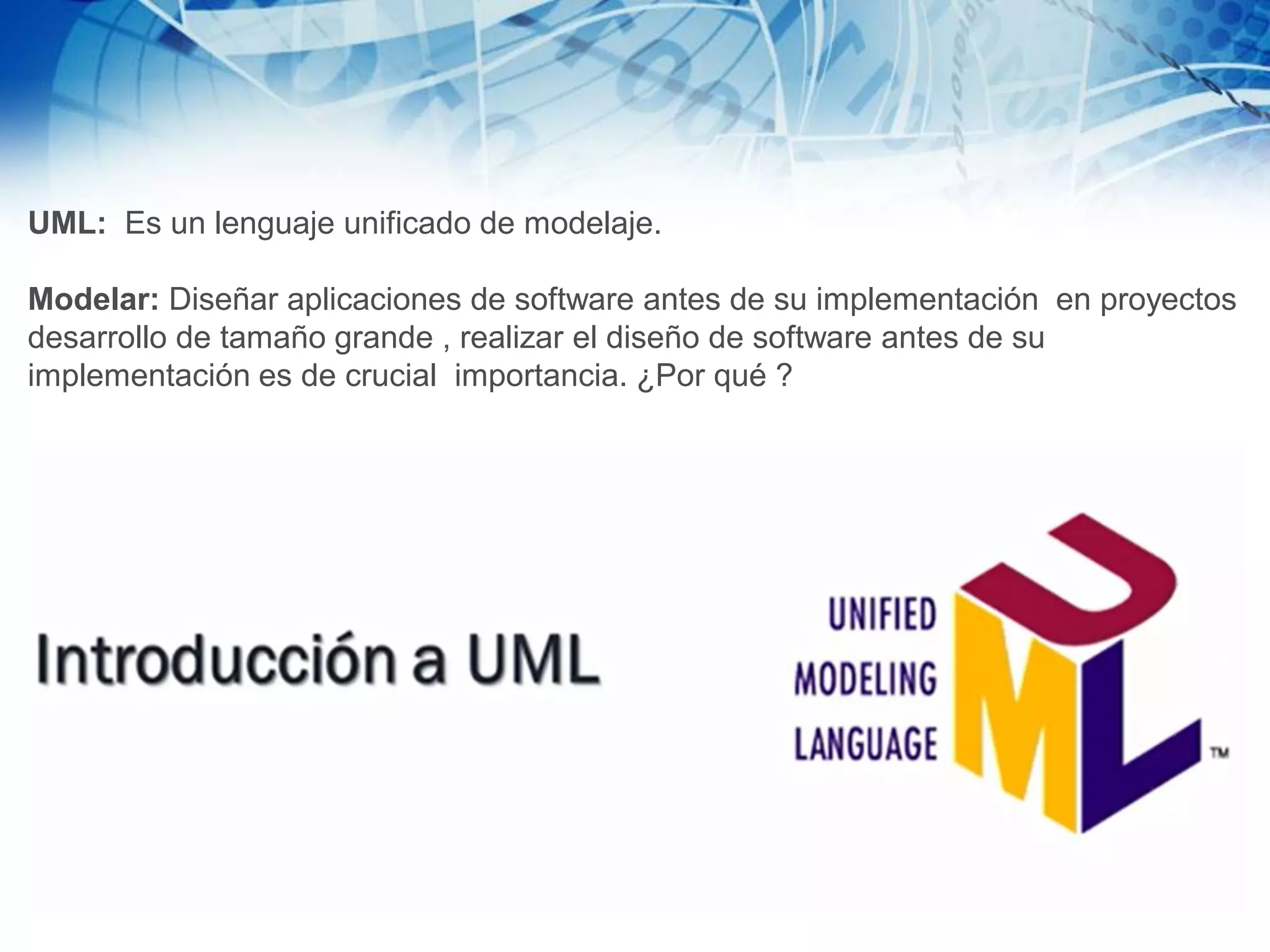 UML: Es un lenguaje unificado de modelaje.
Modelar: Diseñar aplicaciones de software antes de su implementación en proyectos
desarrollo de tamaño grande , realizar el diseño de software antes de su
implementación es de crucial importancia. ¿Por qué ?
 