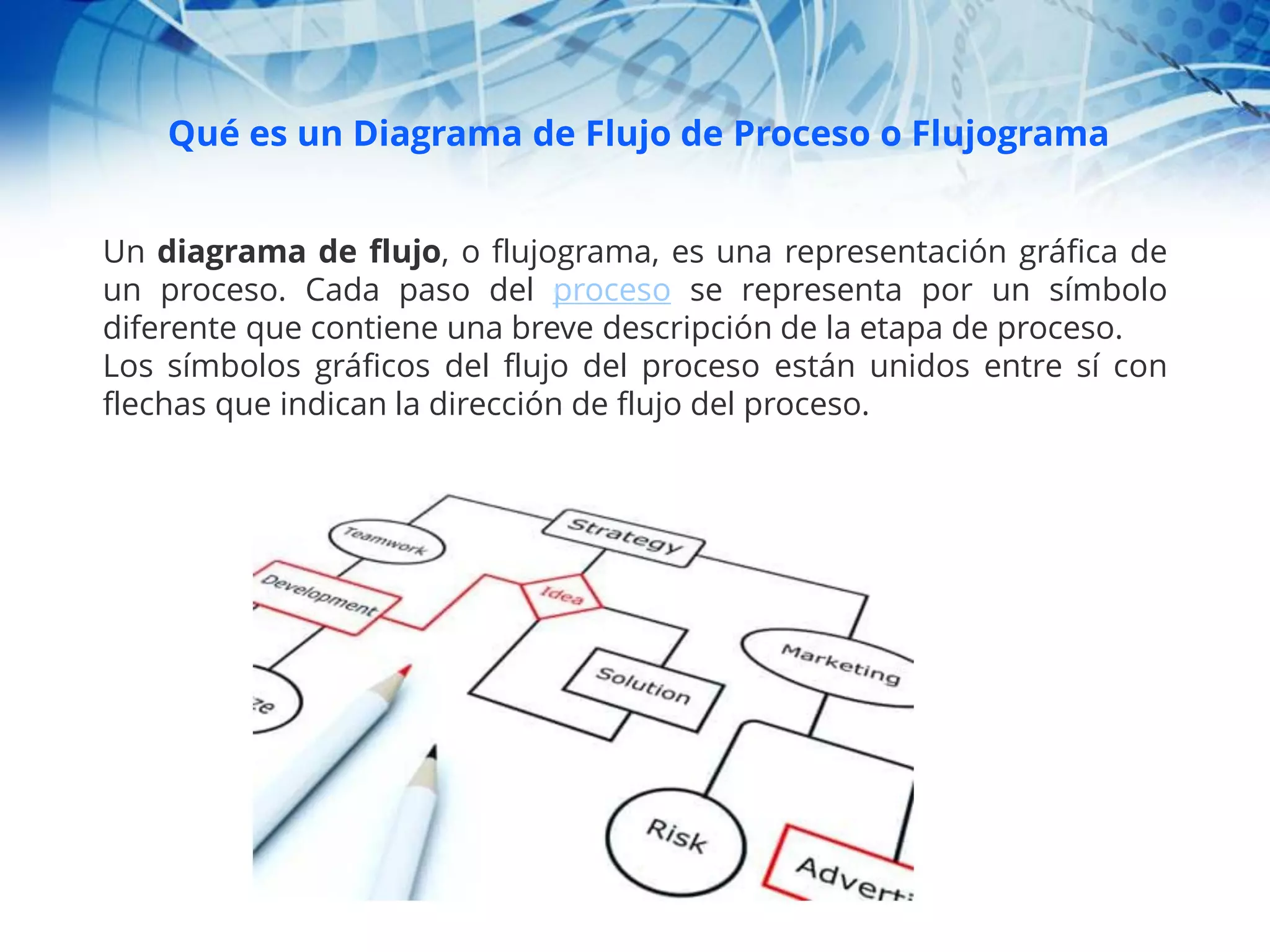 Qué es un Diagrama de Flujo de Proceso o Flujograma
Un diagrama de flujo, o flujograma, es una representación gráfica de
un proceso. Cada paso del proceso se representa por un símbolo
diferente que contiene una breve descripción de la etapa de proceso.
Los símbolos gráficos del flujo del proceso están unidos entre sí con
flechas que indican la dirección de flujo del proceso.
 