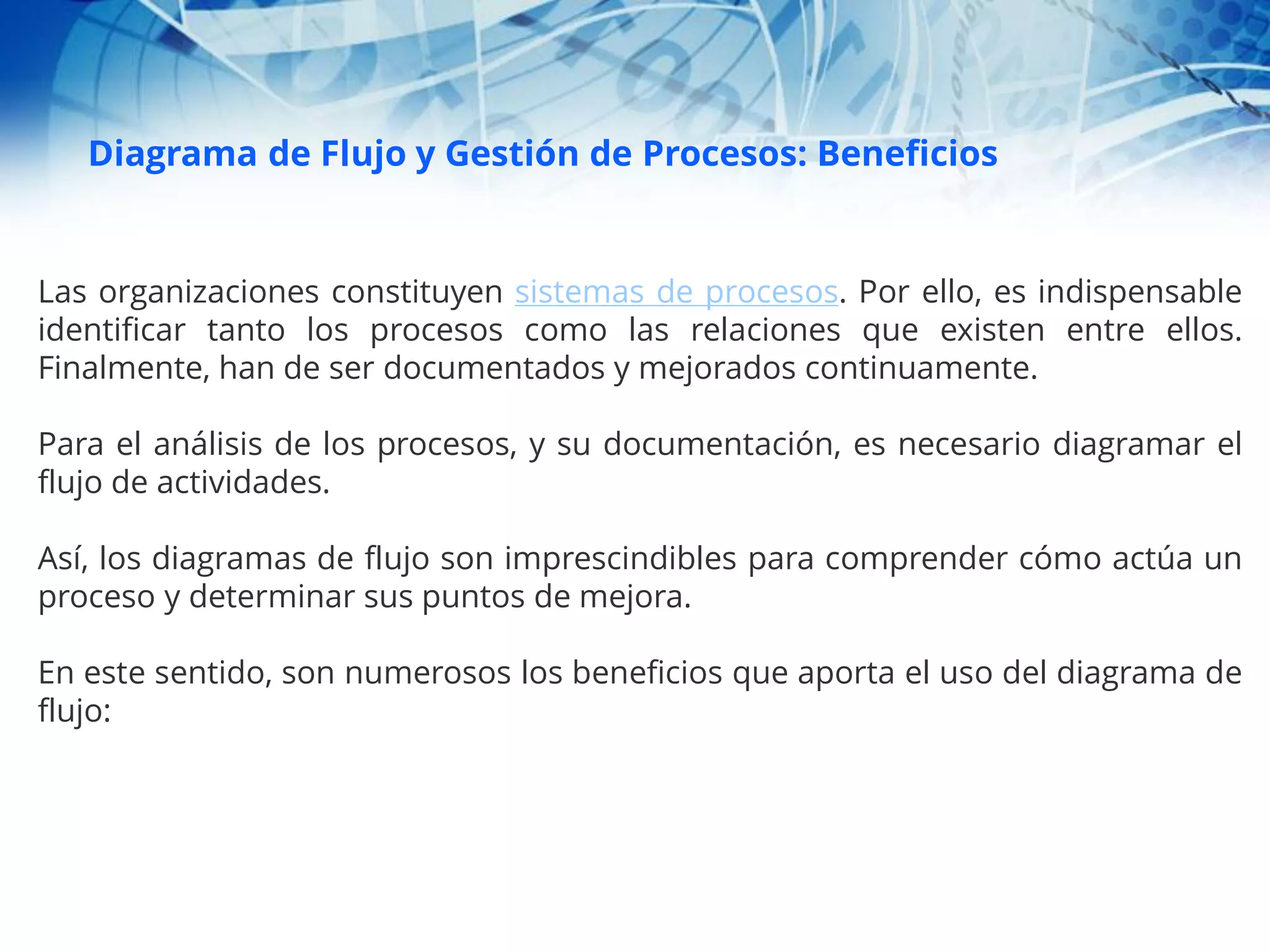 Diagrama de Flujo y Gestión de Procesos: Beneficios
Las organizaciones constituyen sistemas de procesos. Por ello, es indispensable
identificar tanto los procesos como las relaciones que existen entre ellos.
Finalmente, han de ser documentados y mejorados continuamente.
Para el análisis de los procesos, y su documentación, es necesario diagramar el
flujo de actividades.
Así, los diagramas de flujo son imprescindibles para comprender cómo actúa un
proceso y determinar sus puntos de mejora.
En este sentido, son numerosos los beneficios que aporta el uso del diagrama de
flujo:
 