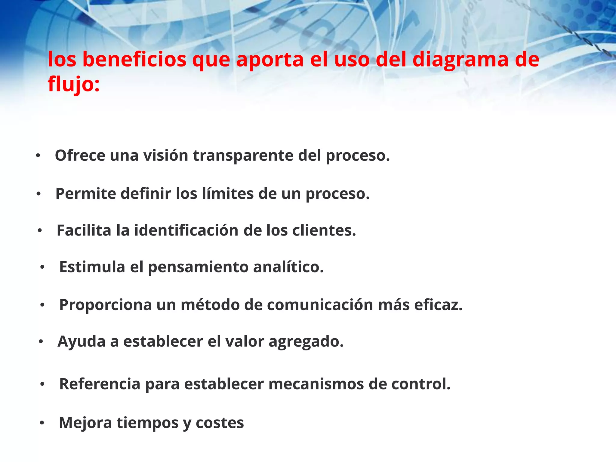 • Ofrece una visión transparente del proceso.
• Permite definir los límites de un proceso.
• Facilita la identificación de los clientes.
• Estimula el pensamiento analítico.
• Proporciona un método de comunicación más eficaz.
• Ayuda a establecer el valor agregado.
• Referencia para establecer mecanismos de control.
• Mejora tiempos y costes
los beneficios que aporta el uso del diagrama de
flujo:
 