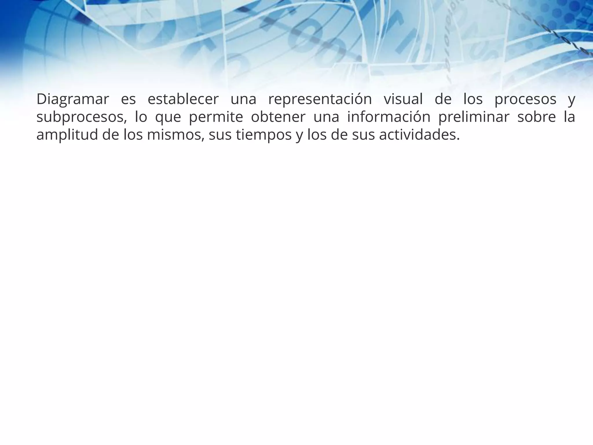 Diagramar es establecer una representación visual de los procesos y
subprocesos, lo que permite obtener una información preliminar sobre la
amplitud de los mismos, sus tiempos y los de sus actividades.
 
