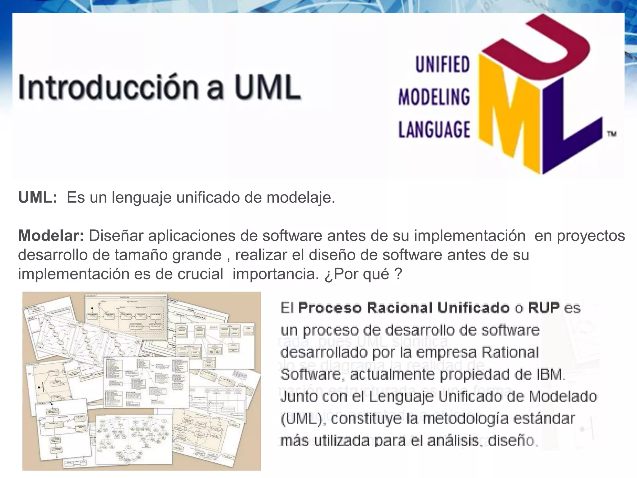 UML: Es un lenguaje unificado de modelaje.
Modelar: Diseñar aplicaciones de software antes de su implementación en proyectos
desarrollo de tamaño grande , realizar el diseño de software antes de su
implementación es de crucial importancia. ¿Por qué ?
 