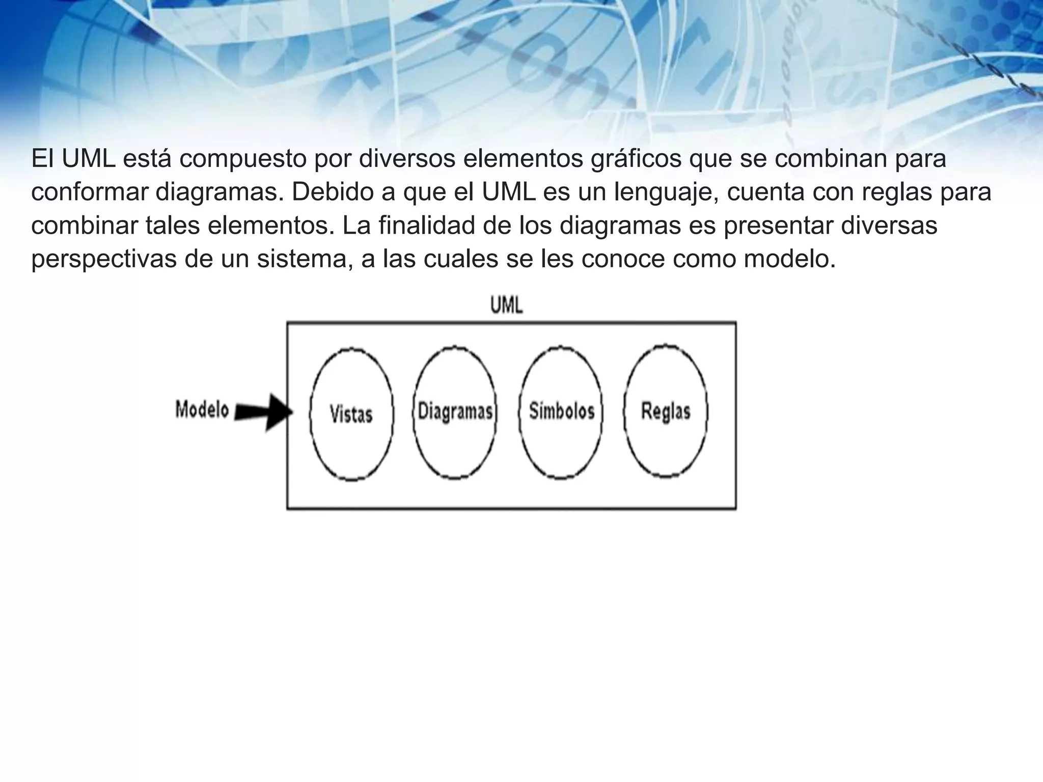El UML está compuesto por diversos elementos gráficos que se combinan para
conformar diagramas. Debido a que el UML es un lenguaje, cuenta con reglas para
combinar tales elementos. La finalidad de los diagramas es presentar diversas
perspectivas de un sistema, a las cuales se les conoce como modelo.
 