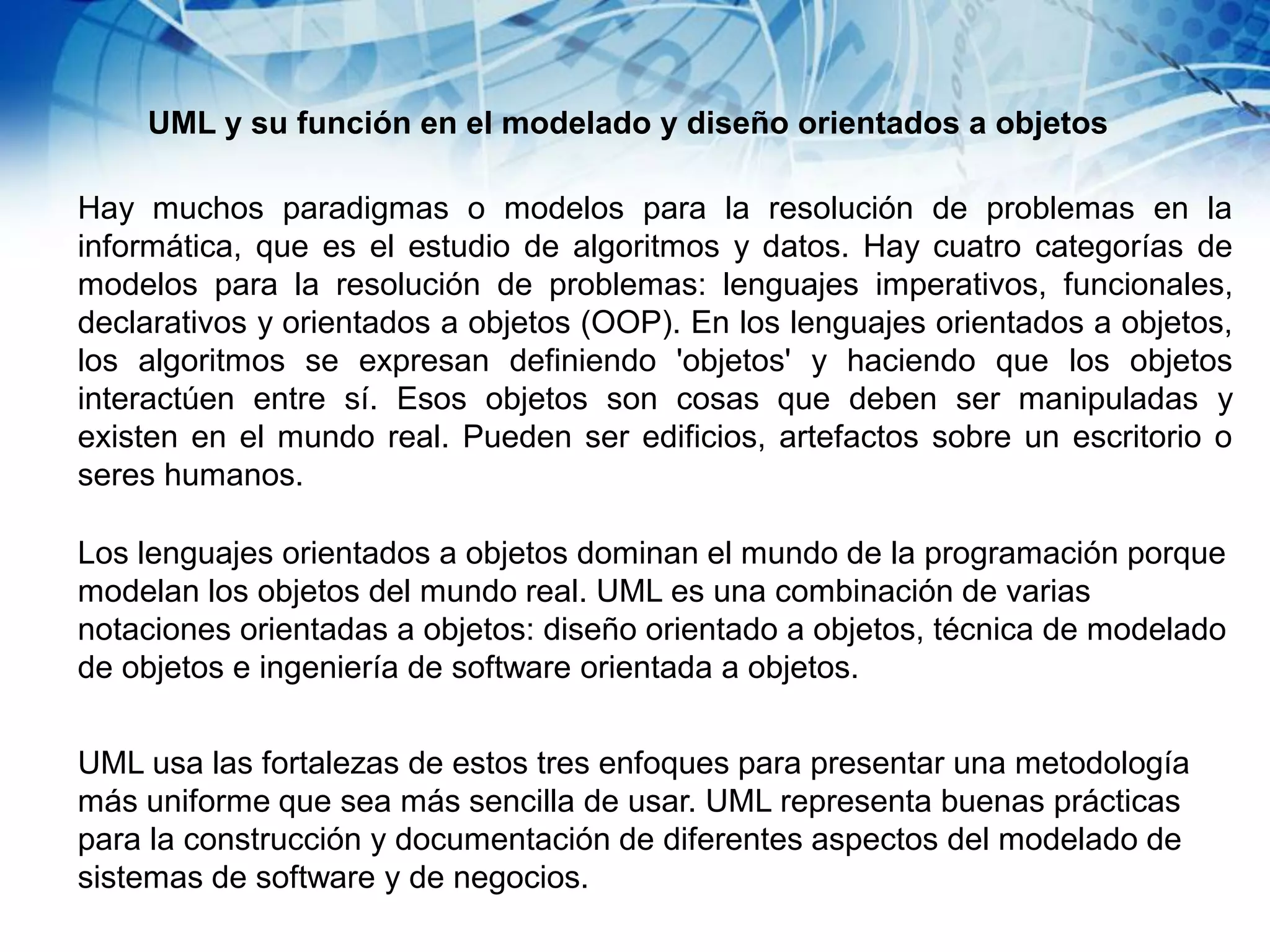 UML y su función en el modelado y diseño orientados a objetos
Hay muchos paradigmas o modelos para la resolución de problemas en la
informática, que es el estudio de algoritmos y datos. Hay cuatro categorías de
modelos para la resolución de problemas: lenguajes imperativos, funcionales,
declarativos y orientados a objetos (OOP). En los lenguajes orientados a objetos,
los algoritmos se expresan definiendo 'objetos' y haciendo que los objetos
interactúen entre sí. Esos objetos son cosas que deben ser manipuladas y
existen en el mundo real. Pueden ser edificios, artefactos sobre un escritorio o
seres humanos.
Los lenguajes orientados a objetos dominan el mundo de la programación porque
modelan los objetos del mundo real. UML es una combinación de varias
notaciones orientadas a objetos: diseño orientado a objetos, técnica de modelado
de objetos e ingeniería de software orientada a objetos.
UML usa las fortalezas de estos tres enfoques para presentar una metodología
más uniforme que sea más sencilla de usar. UML representa buenas prácticas
para la construcción y documentación de diferentes aspectos del modelado de
sistemas de software y de negocios.
 