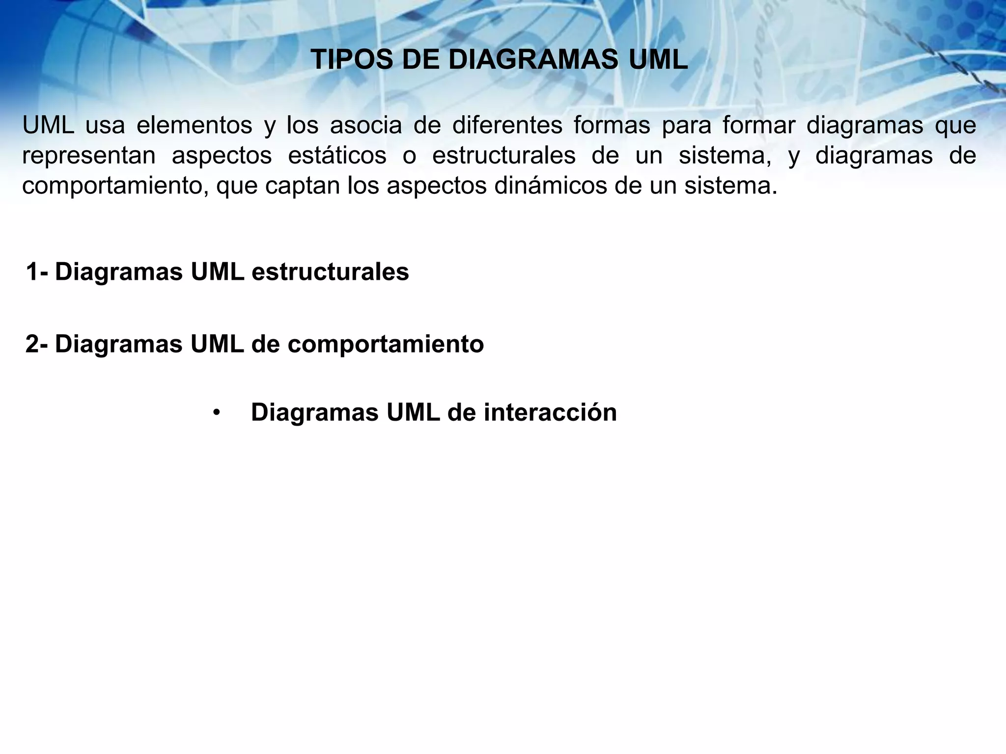 TIPOS DE DIAGRAMAS UML
UML usa elementos y los asocia de diferentes formas para formar diagramas que
representan aspectos estáticos o estructurales de un sistema, y diagramas de
comportamiento, que captan los aspectos dinámicos de un sistema.
1- Diagramas UML estructurales
2- Diagramas UML de comportamiento
• Diagramas UML de interacción
 